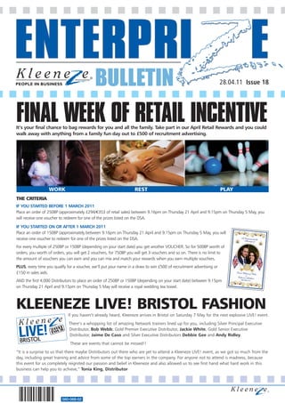 BULLETIN                                                                 28.04.11 Issue 18




FINAL WEEK OF RETAIL INCENTIVE
It’s your final chance to bag rewards for you and all the family. Take part in our April Retail Rewards and you could
walk away with anything from a family fun day out to £500 of recruitment advertising.




                  WORK                                             REST                                               PLAY
THE CRITERIA
IF YOU STARTED BEFORE 1 MARCH 2011
Place an order of 250BP (approximately £294/€353 of retail sales) between 9.16pm on Thursday 21 April and 9.15pm on Thursday 5 May, you
will receive one voucher to redeem for one of the prizes listed on the DSA.

IF YOU STARTED ON OR AFTER 1 MARCH 2011
Place an order of 150BP (approximately between 9.16pm on Thursday 21 April and 9.15pm on Thursday 5 May, you will
receive one voucher to redeem for one of the prizes listed on the DSA.
For every multiple of 250BP or 150BP (depending on your start date) you get another VOUCHER. So for 500BP worth of
orders, you worth of orders, you will get 2 vouchers, for 750BP you will get 3 vouchers and so on. There is no limit to
the amount of vouchers you can earn and you can mix and match your rewards when you earn multiple vouchers.
PLUS, every time you qualify for a voucher, we’ll put your name in a draw to win £500 of recruitment advertising or
£150 in sales aids.
AND the first 4,000 Distributors to place an order of 250BP or 150BP (depending on your start date) between 9.15pm
on Thursday 21 April and 9.15pm on Thursday 5 May will receive a royal wedding tea towel.



KLEENEZE LIVE! BRISTOL FASHION
TICKETS                      If you haven’t already heard, Kleeneze arrives in Bristol on Saturday 7 May for the next explosive LIVE! event.
                              There’s a whopping list of amazing Network trainers lined up for you, including Silver Principal Executive
                              Distributor, Bob Webb; Gold Premier Executive Distributor, Jackie White, Gold Senior Executive
                              Distributor, Jaime De Caso and Silver Executive Distributors Debbie Gee and Andy Ridley.


      CKETS LItoEus that !there maybe Distributors out there who are yet to attend a Kleeneze LIVE! event, as we got so much from the
“It is a surprise
                  V NOW These are events that cannot be missed!!
day, including great training and advice from some of the top earners in the company. For anyone not to attend is madness, because
this event for us completely reignited our passion and belief in Kleeneze and also allowed us to see first hand what hard work in this
business can help you to achieve,” Tonia King, Distributor




                          560-068-02
 