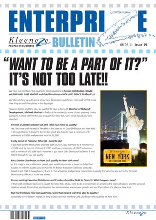 BULLETIN
560-071-08
06.05.11 Issue 19
We have our next New York qualifiers! Congratulations to Senior Distributors, DAVID
WILSON AND JULIE KNIGHT and Gold Distributors NICK AND GRACE SASSANELLI!
We’ll be catching up with some of our new Destination qualifiers in next week’s EWB to see
how they secured their places in the Big Apple.
However, before anything else, we wanted to have a chat with Director of Network
Development, Michael Khatkar to find out the answers to some of your pressing criteria
questions. Is there still time for you to qualify for New York? And what should your next
steps be?
I’m not a Gold Distributor yet. Will I still have time to qualify?
Yes. You have until the end of Period 6 at the latest to hit Gold Distributor and then hold
it through Periods 7, 8 and 9. Remember, you’ll also have to have a minimum of 8
activations at 250BP and personal retail of £2,500.
I only joined in Period 2. What do I need to do?
If you have joined the business since the start of 2011, you still must do a minimum of
£2,500 retail by the end of Period 9, 2011 and have a minimum of EIGHT activations,
with a minimum of 250BP each. However, if you reach Gold Distributor by Period 8 and
hold it through 9, you will qualify.
I’m a Senior Distributor, so how do I qualify for New York now?
At this stage in the qualification period, your qualification route is based on Sales Plan
success. In order to qualify, you will have to hit Bronze Executive Distributor status by
Period 6 and hold it throughout 7, 8 and 9. The activations and personal retail criteria is exactly the same for you as it is for the Gold
Distributor qualification route (see above).
I’m an existing Executive Distributor and I broke a frontline Gold in Period 3. What happens now?
If that Gold Distributor goes on to qualify for New York, all you need to do is concentrate on achieving the eight activations and the personal
retail (as above). Ensure that your business has demonstrated year-on-year growth and you’ll be certain of a place in New York.
But my first leg is now not qualifying. Does that mean I won’t be able to qualify?
Absolutely not! It doesn’t matter, as long as you have that frontline Gold Distributor who qualifies for New York.
WANT TO BE A PART OF IT?”
IT’S NOT TOO LATE!!
“
 