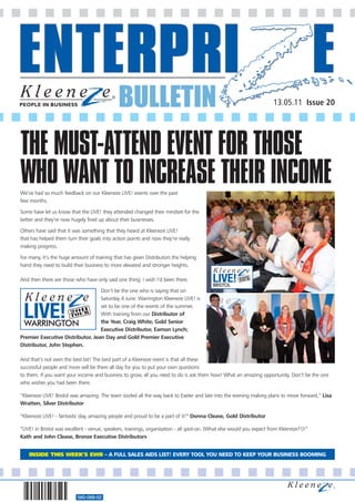 BULLETIN
560-068-02
13.05.11 Issue 20
We’ve had so much feedback on our Kleeneze LIVE! events over the past
few months.
Some have let us know that the LIVE! they attended changed their mindset for the
better and they’re now hugely fired up about their businesses.
Others have said that it was something that they heard at Kleeneze LIVE!
that has helped them turn their goals into action points and now they’re really
making progress.
For many, it’s the huge amount of training that has given Distributors the helping
hand they need to build their business to more elevated and stronger heights.
And then there are those who have only said one thing: I wish I’d been there.
Don’t be the one who is saying that on
Saturday 4 June. Warrington Kleeneze LIVE! is
set to be one of the events of the summer.
With training from our Distributor of
the Year, Craig White; Gold Senior
Executive Distributor, Eamon Lynch;
Premier Executive Distributor, Jean Day and Gold Premier Executive
Distributor, John Stephen.
And that’s not even the best bit! The best part of a Kleeneze event is that all these
successful people and more will be there all day for you to put your own questions
to them. If you want your income and business to grow, all you need to do is ask them how! What an amazing opportunity. Don’t be the one
who wishes you had been there.
“Kleeneze LIVE! Bristol was amazing. The team sizzled all the way back to Exeter and late into the evening making plans to move forward,” Lisa
Wratten, Silver Distributor
“Kleeneze LIVE! - fantastic day, amazing people and proud to be a part of it!” Donna Clease, Gold Distributor
“LIVE! in Bristol was excellent - venue, speakers, trainings, organisation - all spot-on. (What else would you expect from Kleeneze?!)!”
Kath and John Clease, Bronze Executive Distributors
THE MUST-ATTEND EVENT FOR THOSE
WHO WANT TO INCREASE THEIR INCOME
INSIDE THIS WEEK’S EWB – A FULL SALES AIDS LIST! EVERY TOOL YOU NEED TO KEEP YOUR BUSINESS BOOMING
 