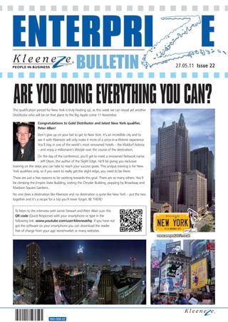 BULLETIN
560-068-02
27.05.11 Issue 22
The qualification period for New York is truly heating up, as this week we can reveal yet another
Distributor who will be on that plane to the Big Apple come 11 November.
Congratulations to Gold Distributor and latest New York qualifier,
Peter Allan!
Don’t give up on your bid to get to New York. It’s an incredible city and to
see it with Kleeneze will only make it more of a once-in-a-lifetime experience.
You’ll stay in one of the world’s most renowned hotels – the Waldorf Astoria
– and enjoy a millionaire’s lifestyle over the course of the destination.
On the day of the conference, you’ll get to meet a renowned Network name
– Jeff Olson, the author of the Slight Edge. He’ll be giving you exclusive
training on the steps you can take to reach your success goals. This unique training is for New
York qualifiers only, so if you want to really get the slight edge, you need to be there.
These are just a few reasons to be working towards this goal. There are so many others. You’ll
be climbing the Empire State Building, visiting the Chrysler Building, popping by Broadway and
Madison Square Gardens.
No one does a destination like Kleeneze and no destination is quite like New York – put the two
together and it’s a recipe for a trip you’ll never forget. BE THERE!
AREYOUDOINGEVERYTHINGYOUCAN?
To listen to the interview with Jamie Stewart and Peter Allan scan this
QR code (Quick Response) with your smartphone or type in the
following link: www.youtube.com/user/kleenezehq. If you have not
got the software on your smartphone you can download the reader
free of charge from your app store/market or many websites.
 