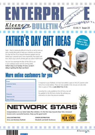 03.06.11 Issue 23




FATHER'S DAY GIFT IDEAS                                                                                                        Don’t fo
                                                                                                                                       r
                                                                                                                             Father’s get
                                                                                                                            19th Ju
                                                                                                                                      Day…
                                                                                                                                   ne 2011

Dads – they’re notoriously difficult to buy for, so we’ve come up
with a handy little guide to help your customers out this year.
Our flyer lists five of our favourite Kleeneze gadgets that we
believe your customers (and, more importantly, their dads!) will
love. And to top it all off, all these gifts are under £15/€18 each.

You can now download the flyer off the DSA to use
in your catalogue packs over the coming weeks.
Father’s Day is on Sunday 19 June, so don’t
delay in getting this flyer out there!




More online customers for you
                                                            In response to your feedback, we have now added a space on the UK customer order
                                                            forms for an email address. These are now available in kits, but you can also order
                                                            them in packs of 100 on code 08621 for £1.53.

                                                            Currently, this is only available on the UK forms, but will
                                                            be updated on the ROI forms shortly. We will keep you
                                                            informed as to when they become available.




  NETWORK STARS
  Congratulations to our latest Sales Plan climbers. It’s the first step towards New York, increased
  income and a successful business. Keep up the good work!

  GOLD DISTRIBUTORS                                   SENIOR DISTRIBUTORS
  Anna and Nicholas Padfield                          Elizabeth and Keith Tomlinson




                           560-071-08
 