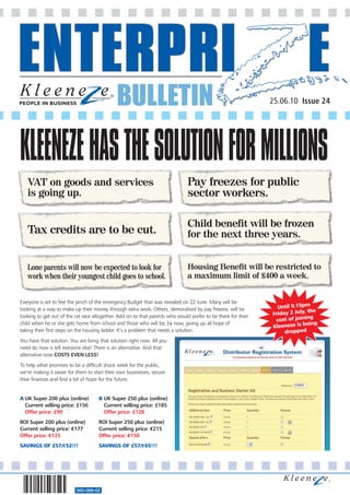 BULLETIN                                                         25.06.10 Issue 24




KLEENEZE HAS THE SOLUTION FOR MILLIONS
   VAT on goods and services                                                   Pay freezes for public
   is going up.                                                                sector workers.

                                                                               Child benefit will be frozen
   Tax credits are to be cut.                                                  for the next three years.


   Lone parents will now be expected to look for                               Housing Benefit will be restricted to
   work when their youngest child goes to school.                              a maximum limit of £400 a week.


Everyone is set to feel the pinch of the emergency Budget that was revealed on 22 June. Many will be
looking at a way to make up their money through extra work. Others, demoralised by pay freezes, will be          Until 9.15pm
                                                                                                                             , the
looking to get out of the rat race altogether. Add on to that parents who would prefer to be there for their   Friday 2 July
                                                                                                                cost of jo ining
child when he or she gets home from school and those who will be, by now, giving up all hope of                               eing
                                                                                                               Kleeneze is b
taking their first steps on the housing ladder. It’s a problem that needs a solution.                               dropped
You have that solution. You are living that solution right now. All you
need do now is tell everyone else! There is an alternative. And that
alternative now COSTS EVEN LESS!
To help what promises to be a difficult shock week for the public,
we’re making it easier for them to start their own businesses, secure
their finances and find a bit of hope for the future.


A UK Super 200 plus (online)          B UK Super 250 plus (online)
  Current selling price: £156           Current selling price: £185
  Offer price: £99                      Offer price: £128
ROI Super 200 plus (online)           ROI Super 250 plus (online)
Current selling price: €177           Current selling price: €215
Offer price: €125                     Offer price: €150
SAVINGS OF £57/€52!!!                 SAVINGS OF £57/€65!!!




                           560-068-02
 