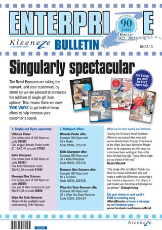 BULLETIN                                                       08.02.13




Singularly spectacular                                                                          Don’t forget
                                                                                                  you need
The Retail Boosters are taking the                                                                the FREE
                                                                                                flyers first!
network, and your customers, by
storm so we are pleased to announce
the addition of single gift item
options! This means there are now
TWO WAYS to get hold of these
offers to help increase your
customer’s spend.

 1. Singles and Flyers separately:    2. Multipack offers:           What you’ve been saying on Facebook:
 Ultimate Peeler                      Ultimate Peeler offer          “Loving the Scissors Retail Boosters.
 (Get a free pack of 300 flyers on    Contains 300 flyers and        We’re on our second box now and
 code 99260)                          24 x Peeler                    we’ve already been through three boxes
 One single Ultimate Peeler costs     Code 99996, £25/€30            of the Wipe Out Stain Remover. People
 £1.15/€1.40 on code 07463                                           seem to be expecting an offer now, so
                                      Knife Sharpener offer          more have been writing on their order
 Knife Sharpener                      Contains 300 flyers and        form for their free gift. These offers really
 (Get a free pack of 300 flyers on    36 x Knife Sharpener           put us ahead of the rest,”
 code 99384)                          Code 99830, £25/€30            Nicola Mitchell
 One Knife Sharpener costs
 80p/€0.96 on code 07595              Kleeneze Blue Scissors offer   “The single offer is brilliant. Thank you.
                                      Contains 300 flyers and        I feel for newer Distributors this will
 Kleeneze Blue Scissors               50 x Scissors                  make a really big difference, as buying a
 (Get a free pack of 300 flyers on    Code 30430, £25/€30            box may be a big stretch. For others, it
 code 06050)                                                         just means we can chop and change as
 One pair of Blue Scissors for just   Wipe Out Stain Remover offer   we please,” Shelagh Irving
 60p/€0.70 on code 06858              Contains 300 flyers and
                                      20 x Wipe Out Stain Remover    Get your stories in next week’s
 Wipe Out Stain Remover               Code 63924, £20/€24            EWB by tweeting using
 These will be available week                                        #RetailBooster or leave a message
 commencing 11th February.                                           on our Facebook page –
                                                                     www.facebook.com/kleenezeofficial




                       56022409
 