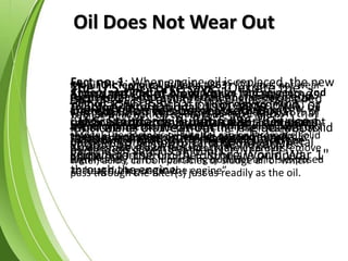 Oil Does Not Wear Out
The U.S. Air Force says; “Despite the
popular notion that oil ‘breaks down’ or
‘wears out’ and is unfit for further use,
it’s permanent value has been well
known to the U.S.A.F. since World War 1"
Standard Oil of New York; “Many times
the question has been asked ‘Does
lubricating oil wear out ?’ The question
should be answered in the negative”.
Mobil Oil Technical Bulletin #863; “Oil does not wear
out, breakdown or otherwise deteriorate to such an
extent that it needs to be changed. It becomes
contaminated with water, acids, carbon particles and
sludge. The engine’s oil filter(s) can only remove solid
particles above a certain size. It (they) cannot remove
water, acids, carbon particles or sludge all of which
pass through the filter(s) just as readily as the oil.
U.S. Standards Bulletin #86; “Oil does
not wear out, but only gets dirty”.
Theory and Practice of Lubrication for Engineers, 2nd
edition, P590 - P591; “Oil is like any mineral and
cannot wear out. Oil can become dirty and
contaminated but, like copper, iron or silver, when
they are reprocessed, they are as good as new.
Studies have shown that oil actually improves
significantly in it’s lubricating qualities as it is exposed
to heat during use in the engine”.
Tribology International, 1991, P329; “New oil
right out of the can is not as pure as one might
think but contains metallic and non metallic
particles in various amounts”.
Fact no. 1; When engine oil is replaced, the new
oil becomes dirty the moment the engine is
started. This is because approximately 18% of
the old oil remains in the engine. The 18% old
oil instantly mixes with the new oil and the
contaminants from the old oil are pumped
through the engine.
Fact no. 2; Test results from engines equipped
with full flow filter elements have shown that
4% of the oil drained from the engines was solid
particles consisting of carbon, dirt and metal
particles.
 