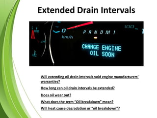 Will heat cause degradation or “oil breakdown”?
What does the term “Oil breakdown” mean?
Does oil wear out?
How long can oil drain intervals be extended?
Will extending oil drain intervals void engine manufacturers’
warranties?
Extended Drain Intervals
 