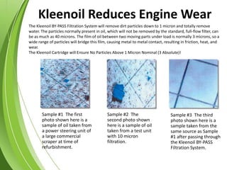 Sample #1 The first
photo shown here is a
sample of oil taken from
a power steering unit of
a large commercial
scraper at time of
refurbishment.
Sample #2 The
second photo shown
here is a sample of oil
taken from a test unit
with 10 micron
filtration.
Sample #3 The third
photo shown here is a
sample taken from the
same source as Sample
#1 after passing through
the Kleenoil BY-PASS
Filtration System.
The Kleenoil BY-PASS Filtration System will remove dirt particles down to 1 micron and totally remove
water. The particles normally present in oil, which will not be removed by the standard, full-flow filter, can
be as much as 40 microns. The film of oil between two moving parts under load is normally 3 microns, so a
wide range of particles will bridge this film, causing metal to metal contact, resulting in friction, heat, and
wear.
The Kleenoil Cartridge will Ensure No Particles Above 1 Micron Nominal (3 Absolute)!
Kleenoil Reduces Engine Wear
 