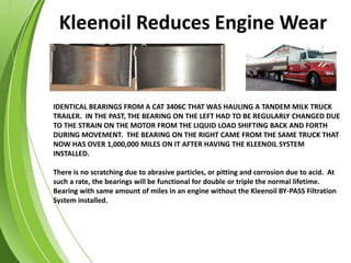 IDENTICAL BEARINGS FROM A CAT 3406C THAT WAS HAULING A TANDEM MILK TRUCK
TRAILER. IN THE PAST, THE BEARING ON THE LEFT HAD TO BE REGULARLY CHANGED DUE
TO THE STRAIN ON THE MOTOR FROM THE LIQUID LOAD SHIFTING BACK AND FORTH
DURING MOVEMENT. THE BEARING ON THE RIGHT CAME FROM THE SAME TRUCK THAT
NOW HAS OVER 1,000,000 MILES ON IT AFTER HAVING THE KLEENOIL SYSTEM
INSTALLED.
There is no scratching due to abrasive particles, or pitting and corrosion due to acid. At
such a rate, the bearings will be functional for double or triple the normal lifetime.
Bearing with same amount of miles in an engine without the Kleenoil BY-PASS Filtration
System installed.
Kleenoil Reduces Engine Wear
 