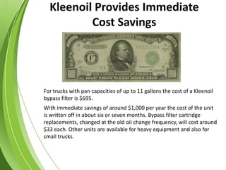 For trucks with pan capacities of up to 11 gallons the cost of a Kleenoil
bypass filter is $695.
With immediate savings of around $1,000 per year the cost of the unit
is written off in about six or seven months. Bypass filter cartridge
replacements, changed at the old oil change frequency, will cost around
$33 each. Other units are available for heavy equipment and also for
small trucks.
Kleenoil Provides Immediate
Cost Savings
 