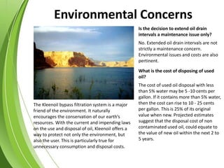 The Kleenoil bypass filtration system is a major
friend of the environment. It naturally
encourages the conservation of our earth’s
resources. With the current and impending laws
on the use and disposal of oil, Kleenoil offers a
way to protect not only the environment, but
also the user. This is particularly true for
unnecessary consumption and disposal costs.
Is the decision to extend oil drain
intervals a maintenance issue only?
The cost of used oil disposal with less
than 5% water may be 5 -10 cents per
gallon. If it contains more than 5% water,
then the cost can rise to 10 - 25 cents
per gallon. This is 25% of its original
value when new. Projected estimates
suggest that the disposal cost of non
contaminated used oil, could equate to
the value of new oil within the next 2 to
5 years.
What is the cost of disposing of used
oil?
No. Extended oil drain intervals are not
strictly a maintenance concern.
Environmental issues and costs are also
pertinent.
Environmental Concerns
 