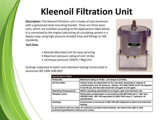 Description: The Kleenoil filtration unit is made of cast aluminum
with a galvanized steel mounting bracket. There are three basic
sizes, which are installed according to the applications table below.
It is connected to the engine lubricating oil circulating system in a
bypass loop using high pressure braided hose and fittings to SAE
standards.
Tech Data
• Remote Mounted Unit for easy servicing
• Maximum pressure rating of Unit 10 Bar
• Lid torque pressure 23lb/ft / 4Kg/cm2
Castings subjected to batch and individual testing Constructed in
aluminum (BS 1490 LM6 (M))
Kleenoil Filtration Unit
 