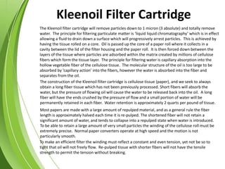 The Kleenoil filter cartridge will remove particles down to 1 micron (3 absolute) and totally remove
water. The principle for filtering particulate matter is ‘liquid liquid chromatography’ which is in effect
allowing a fluid to drain down a surface which will progressively arrest particles. This is achieved by
having the tissue rolled on a core. Oil is passed up the core of a paper roll where it collects in a
cavity between the lid of the filter housing and the paper roll. It is then forced down between the
layers of the tissue where particles are adsorbed within the matrix created by millions of cellulose
fibers which form the tissue layer. The principle for filtering water is capillary absorption into the
hollow vegetable fiber of the cellulose tissue. The molecular structure of the oil is too large to be
absorbed by ‘capillary action’ into the fibers, however the water is absorbed into the fiber and
separates from the oil.
To make an efficient filter the winding must reflect a constant and even tension, yet not be so to
tight that oil will not freely flow. Re-pulped tissue with shorter fibers will not have the tensile
strength to permit the tension without breaking.
Most papers are made with a large amount of repulped material, and as a general rule the fiber
length is approximately halved each time it is re-pulped. The shortened fiber will not retain a
significant amount of water, and tends to collapse into a repulped state when water is introduced.
To be able to retain a large amount of very small particles the winding of the cellulose roll must be
extremely precise. Normal paper converters operate at high speed and the motion is not
particularly smooth.
The construction of the Kleenoil filter cartridge is cellulose tissue (paper), and we seek to always
obtain a long fiber tissue which has not been previously processed. Short fibers will absorb the
water, but the pressure of flowing oil will cause the water to be released back into the oil. A long
fiber will have the ends crushed by the pressure of flow and a small portion of water will be
permanently retained in each fiber. Water retention is approximately 2 quarts per pound of tissue.
Kleenoil Filter Cartridge
 
