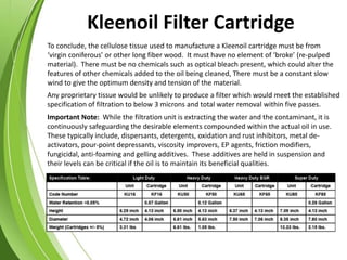 To conclude, the cellulose tissue used to manufacture a Kleenoil cartridge must be from
‘virgin coniferous’ or other long fiber wood. It must have no element of ‘broke’ (re-pulped
material). There must be no chemicals such as optical bleach present, which could alter the
features of other chemicals added to the oil being cleaned, There must be a constant slow
wind to give the optimum density and tension of the material.
Important Note: While the filtration unit is extracting the water and the contaminant, it is
continuously safeguarding the desirable elements compounded within the actual oil in use.
These typically include, dispersants, detergents, oxidation and rust inhibitors, metal de-
activators, pour-point depressants, viscosity improvers, EP agents, friction modifiers,
fungicidal, anti-foaming and gelling additives. These additives are held in suspension and
their levels can be critical if the oil is to maintain its beneficial qualities.
Any proprietary tissue would be unlikely to produce a filter which would meet the established
specification of filtration to below 3 microns and total water removal within five passes.
Kleenoil Filter Cartridge
 