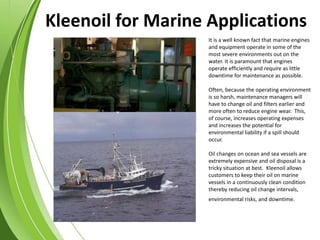 It is a well known fact that marine engines
and equipment operate in some of the
most severe environments out on the
water. It is paramount that engines
operate efficiently and require as little
downtime for maintenance as possible.
Often, because the operating environment
is so harsh, maintenance managers will
have to change oil and filters earlier and
more often to reduce engine wear. This,
of course, increases operating expenses
and increases the potential for
environmental liability if a spill should
occur.
Oil changes on ocean and sea vessels are
extremely expensive and oil disposal is a
tricky situation at best. Kleenoil allows
customers to keep their oil on marine
vessels in a continuously clean condition
thereby reducing oil change intervals,
environmental risks, and downtime.
Kleenoil for Marine Applications
 