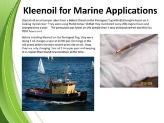 Dipstick of an oil sample taken from a Detroit Diesel on the Pentagoet Tug with 8163 engine hours on it
looking crystal clear! They were using Mobil Delvac 50 that they monitored every 200 engine hours and
changed once a year! The particulate was lower on this sample than it was on brand new oil and this has
8163 hours on it.
Before installing Kleenoil on the Pentagoet Tug, they were
doing 5 oil changes a year at $1700 per oil change at the
old prices before the most recent price hike on oil. Now,
they are only changing their oil 1 time per year and keeping
it in cleaner than brand new condition all the time.
Kleenoil for Marine Applications
 