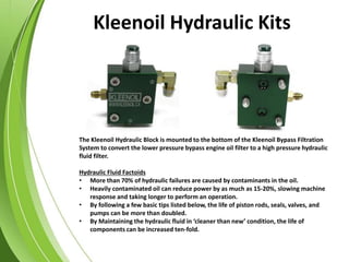 The Kleenoil Hydraulic Block is mounted to the bottom of the Kleenoil Bypass Filtration
System to convert the lower pressure bypass engine oil filter to a high pressure hydraulic
fluid filter.
Hydraulic Fluid Factoids
• More than 70% of hydraulic failures are caused by contaminants in the oil.
• Heavily contaminated oil can reduce power by as much as 15-20%, slowing machine
response and taking longer to perform an operation.
• By following a few basic tips listed below, the life of piston rods, seals, valves, and
pumps can be more than doubled.
• By Maintaining the hydraulic fluid in ‘cleaner than new’ condition, the life of
components can be increased ten-fold.
Kleenoil Hydraulic Kits
 