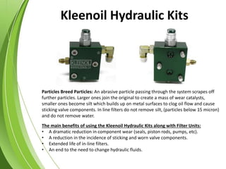 Particles Breed Particles: An abrasive particle passing through the system scrapes off
further particles. Larger ones join the original to create a mass of wear catalysts,
smaller ones become silt which builds up on metal surfaces to clog oil flow and cause
sticking valve components. In line filters do not remove silt, (particles below 15 micron)
and do not remove water.
The main benefits of using the Kleenoil Hydraulic Kits along with Filter Units:
• A dramatic reduction in component wear (seals, piston rods, pumps, etc).
• A reduction in the incidence of sticking and worn valve components.
• Extended life of in-line filters.
• An end to the need to change hydraulic fluids.
Kleenoil Hydraulic Kits
 