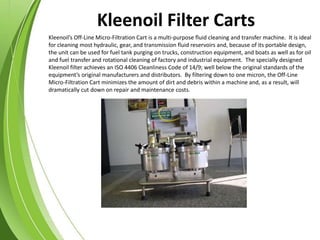 Kleenoil’s Off-Line Micro-Filtration Cart is a multi-purpose fluid cleaning and transfer machine. It is ideal
for cleaning most hydraulic, gear, and transmission fluid reservoirs and, because of its portable design,
the unit can be used for fuel tank purging on trucks, construction equipment, and boats as well as for oil
and fuel transfer and rotational cleaning of factory and industrial equipment. The specially designed
Kleenoil filter achieves an ISO 4406 Cleanliness Code of 14/9; well below the original standards of the
equipment’s original manufacturers and distributors. By filtering down to one micron, the Off-Line
Micro-Filtration Cart minimizes the amount of dirt and debris within a machine and, as a result, will
dramatically cut down on repair and maintenance costs.
Kleenoil Filter Carts
 