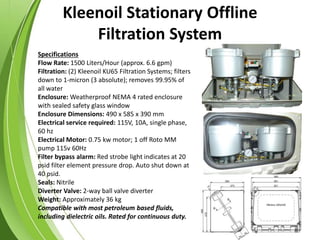 Kleenoil Stationary Offline
Filtration System
Specifications
Flow Rate: 1500 Liters/Hour (approx. 6.6 gpm)
Filtration: (2) Kleenoil KU65 Filtration Systems; filters
down to 1-micron (3 absolute); removes 99.95% of
all water
Enclosure: Weatherproof NEMA 4 rated enclosure
with sealed safety glass window
Enclosure Dimensions: 490 x 585 x 390 mm
Electrical service required: 115V, 10A, single phase,
60 hz
Electrical Motor: 0.75 kw motor; 1 off Roto MM
pump 115v 60Hz
Filter bypass alarm: Red strobe light indicates at 20
psid filter element pressure drop. Auto shut down at
40 psid.
Seals: Nitrile
Diverter Valve: 2-way ball valve diverter
Weight: Approximately 36 kg
Compatible with most petroleum based fluids,
including dielectric oils. Rated for continuous duty.
 