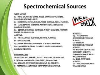 Spectrochemical Sources
WEAR METALS
Fe - IRON: CYLINDERS, GEARS, RINGS, CRANKSHAFTS, LINERS,
BEARINGS, HOUSINGS, RUST.
Cr - CHROMIUM: RINGS, ROLLER/TAPER BEARING, RODS, PLATINGS.
Pb - LEAD: BEARING OVERLAYS, ADDITIVE IN GEAR OILS AND
GASOLINE ENGINES.
Cu - COPPER: BUSHINGS, BEARINGS, THRUST-WASHERS, FRICTION
PLATES, OIL COOLER, OIL
ADDITIVE.
Sn - TIN: BEARINGS, BUSHINGS, PISTONS, PLATINGS.
Ni - NICKEL: VALVES.
Ag - SILVER: BEARINGS, BUSHINGS, PLATINGS, WRIST PIN.
Mn - MANGANESE: TRACE ELEMENTS IN LINERS AND RINGS,
GASOLINE ADDITIVE.
CONTAMINANTS
Si - SILICON: DIRT, SEALANT, GASKET MATERIAL, OIL ADDITIVE.
B - BORON: ANTIFREEZE COMPONENT, OIL ADDITIVE.
Na - SODIUM: ANTIFREEZE COMPONENT, OIL ADDITIVE.
K - POTASSIUM: ANTIFREEZE COMPONENT, OIL ADDITIVE.
ADDITIVES
Mg - MAGNESIUM:
DISPERSENT/DETERGENT
ADDITIVE.
Ca - CALCIUM:
DISPERSENT/DETERGENT
ADDITIVE.
Ba - BARIUM: DISPERSENT/
DETERGENT ADDITIVE.
P - PHOSPHOROUS: ANTI-
WEAR ADDITIVE.
Zn - ZINC: ANTI-WEAR
ADDITIVE.
Mo - MOLYBDENUM: ANTI-
WEAR ADDITIVE
 