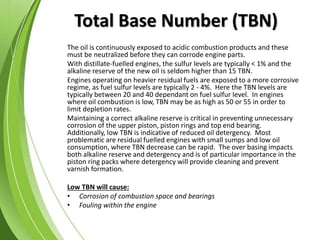 Total Base Number (TBN)
The oil is continuously exposed to acidic combustion products and these
must be neutralized before they can corrode engine parts.
With distillate-fuelled engines, the sulfur levels are typically < 1% and the
alkaline reserve of the new oil is seldom higher than 15 TBN.
Engines operating on heavier residual fuels are exposed to a more corrosive
regime, as fuel sulfur levels are typically 2 - 4%. Here the TBN levels are
typically between 20 and 40 dependant on fuel sulfur level. In engines
where oil combustion is low, TBN may be as high as 50 or 55 in order to
limit depletion rates.
Maintaining a correct alkaline reserve is critical in preventing unnecessary
corrosion of the upper piston, piston rings and top end bearing.
Additionally, low TBN is indicative of reduced oil detergency. Most
problematic are residual fuelled engines with small sumps and low oil
consumption, where TBN decrease can be rapid. The over basing impacts
both alkaline reserve and detergency and is of particular importance in the
piston ring packs where detergency will provide cleaning and prevent
varnish formation.
Low TBN will cause:
• Corrosion of combustion space and bearings
• Fouling within the engine
 