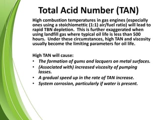 Total Acid Number (TAN)
High combustion temperatures in gas engines (especially
ones using a stoichiomettic (1:1) air/fuel ratio) will lead to
rapid TBN depletion. This is further exaggerated when
using landfill gas where typical oil life is less than 500
hours. Under these circumstances, high TAN and viscosity
usually become the limiting parameters for oil life.
High TAN will cause:
• The formation of gums and lacquers on metal surfaces.
• (Associated with) increased viscosity of pumping
losses.
• A gradual speed up in the rate of TAN increase.
• System corrosion, particularly if water is present.
 
