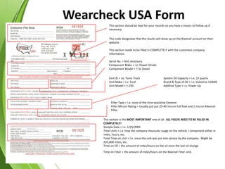 This section should be kept for your records so you have a means to follow up if
necessary.
This code designates that the results will show up on the Kleenoil account on their
website.
This section needs to be filled in COMPLETELY with the customers company
information.
Serial No. = Not necessary
Component Make = i.e. Power Stroke
Component Model = 7.3L Diesel
Unit ID = i.e. Toms Truck
Unit Make = i.e. Ford
Unit Model = F-250
System Oil Capacity = i.e. 15 quarts
Brand & Type of Oil = i.e. Valvoline 15W40
Additive Type = i.e. Power Up
Filter Type = i.e. most of the time would be Element
Filter Micron Rating = Usually just put 25-40 micron full flow and 1 micron Kleenoil
Filter
This section is the MOST IMPORTANT one of all. ALL FIELDS NEED TO BE FILLED IN
COMPLETELY!
Sample Date = i.e. 1/25/2005
Time Units = i.e. how the company measures usage on the vehicle / component either in
miles, hours, etc.
Total Time on Unit = i.e. since the unit was put into service by the company. Might be
235,000 miles, etc.
Time on Oil = the amount of miles/hours on the oil since the last oil change
Time on Filter = the amount of miles/hours on the Kleenoil Filter Unit.
Wearcheck USA Form
 