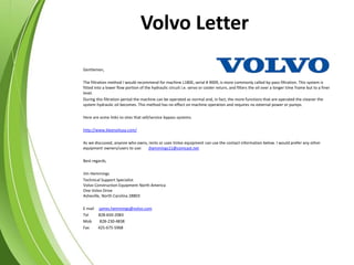 Volvo Letter
Gentlemen,
The filtration method I would recommend for machine L180E, serial # 9009, is more commonly called by-pass filtration. This system is
fitted into a lower flow portion of the hydraulic circuit i.e. servo or cooler return, and filters the oil over a longer time frame but to a finer
level.
During this filtration period the machine can be operated as normal and, in fact, the more functions that are operated the cleaner the
system hydraulic oil becomes. This method has no effect on machine operation and requires no external power or pumps.
Here are some links to sites that sell/service bypass systems.
http://www.kleenoilusa.com/
As we discussed, anyone who owns, rents or uses Volvo equipment can use the contact information below. I would prefer any other
equipment owners/users to use: jhemmings11@comcast.net
Best regards,
Jim Hemmings
Technical Support Specialist
Volvo Construction Equipment North America
One Volvo Drive
Asheville, North Carolina 28803
E mail james.hemmings@volvo.com
Tel 828-650-2083
Mob 828-230-4838
Fax 425-675-5968
 