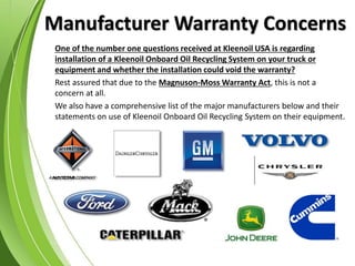 Manufacturer Warranty Concerns
One of the number one questions received at Kleenoil USA is regarding
installation of a Kleenoil Onboard Oil Recycling System on your truck or
equipment and whether the installation could void the warranty?
Rest assured that due to the Magnuson-Moss Warranty Act, this is not a
concern at all.
We also have a comprehensive list of the major manufacturers below and their
statements on use of Kleenoil Onboard Oil Recycling System on their equipment.
 