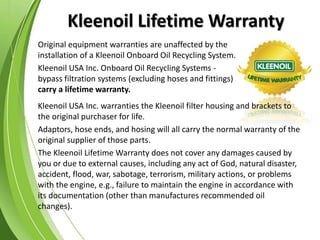 Kleenoil Lifetime Warranty
Original equipment warranties are unaffected by the
installation of a Kleenoil Onboard Oil Recycling System.
Kleenoil USA Inc. Onboard Oil Recycling Systems -
bypass filtration systems (excluding hoses and fittings)
carry a lifetime warranty.
Kleenoil USA Inc. warranties the Kleenoil filter housing and brackets to
the original purchaser for life.
Adaptors, hose ends, and hosing will all carry the normal warranty of the
original supplier of those parts.
The Kleenoil Lifetime Warranty does not cover any damages caused by
you or due to external causes, including any act of God, natural disaster,
accident, flood, war, sabotage, terrorism, military actions, or problems
with the engine, e.g., failure to maintain the engine in accordance with
its documentation (other than manufactures recommended oil
changes).
 
