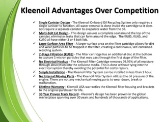 Kleenoil Advantages Over Competition
 Single Canister Design - The Kleenoil Onboard Oil Recycling System only requires a
single canister to function. All water removal is done inside the cartridge so it does
not require a separate canister to evaporate water from the oil.
 Multi-Bolt Lid Design - This design assures a complete seal around the top of the
canister, eliminates leaks that can form around the edge. The KU85, KU65, and
KU50 all have either 3 or 4 bolt lids.
 Large Surface Area Filter - A larger surface area on the filter cartridge allows for dirt
and wear particles to be trapped in the filter, creating a continuous, self-contained
recycling system.
 2-Stage Filtration (KU85) - The filter cartridge has an additional disc at the bottom
to capture 1-micron particles that may pass through the first stage of the filter.
 No Electrical Hookup - The Kleenoil Filter Cartridge removes 99.95% of all moisture
through absorption into the cellulose media. This is done without tying into the
electrical system thereby avoiding the potential for costly repairs.
 Simple Installation - The Kleenoil Filter System can be installed in less than 1 hour.
 No Internal Moving Parts - The Kleenoil Filter System utilizes the oil pressure of the
engine. There are not any mechanical moving parts to wear down, break or
malfunction.
 Lifetime Warranty - Kleenoil USA warranties the Kleenoil filter housing and brackets
to the original purchaser for life.
 30 Year Proven Track Record - Kleenoil’s design has been proven in the global
marketplace spanning over 30 years and hundreds of thousands of applications.
 