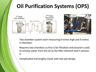 Two chamber system each measuring 9 inches high and 4 inches
in diameter.
Requires two chambers as first is for filtration and second is used
to remove water from the oil as the filter element won’t remove
it.
Complicated and lengthy install with two pot design.
Oil Purification Systems (OPS)
 