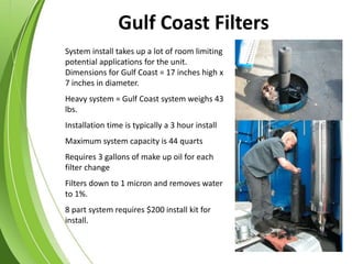 System install takes up a lot of room limiting
potential applications for the unit.
Dimensions for Gulf Coast = 17 inches high x
7 inches in diameter.
Heavy system = Gulf Coast system weighs 43
lbs.
Installation time is typically a 3 hour install
Maximum system capacity is 44 quarts
Requires 3 gallons of make up oil for each
filter change
Filters down to 1 micron and removes water
to 1%.
8 part system requires $200 install kit for
install.
Gulf Coast Filters
 