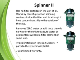 Has no filter cartridge in the unit at all.
Works by centrifuge action spinning
contents inside the filter unit in attempt to
have contaminants fly to the outside of
the case.
Removes ZERO water or acid since there is
no way for the unit to capture water or
acid content without a filter element of
some kind.
Typical installation time is 2.5 hours. 7
parts to the system to install it.
7 year limited warranty.
Spinner II
 