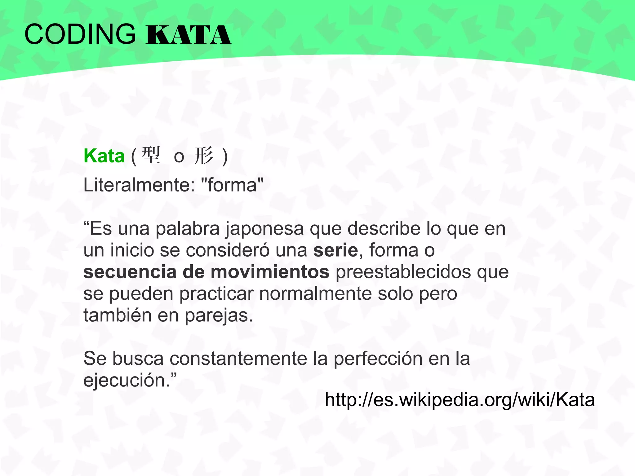 CODING KATA



   Kata ( 型 o 形 )
   Literalmente: "forma"

   “Es una palabra japonesa que describe lo que en
   un inicio se consideró una serie, forma o
   secuencia de movimientos preestablecidos que
   se pueden practicar normalmente solo pero
   también en parejas.

   Se busca constantemente la perfección en la
   ejecución.”
                             http://es.wikipedia.org/wiki/Kata
 