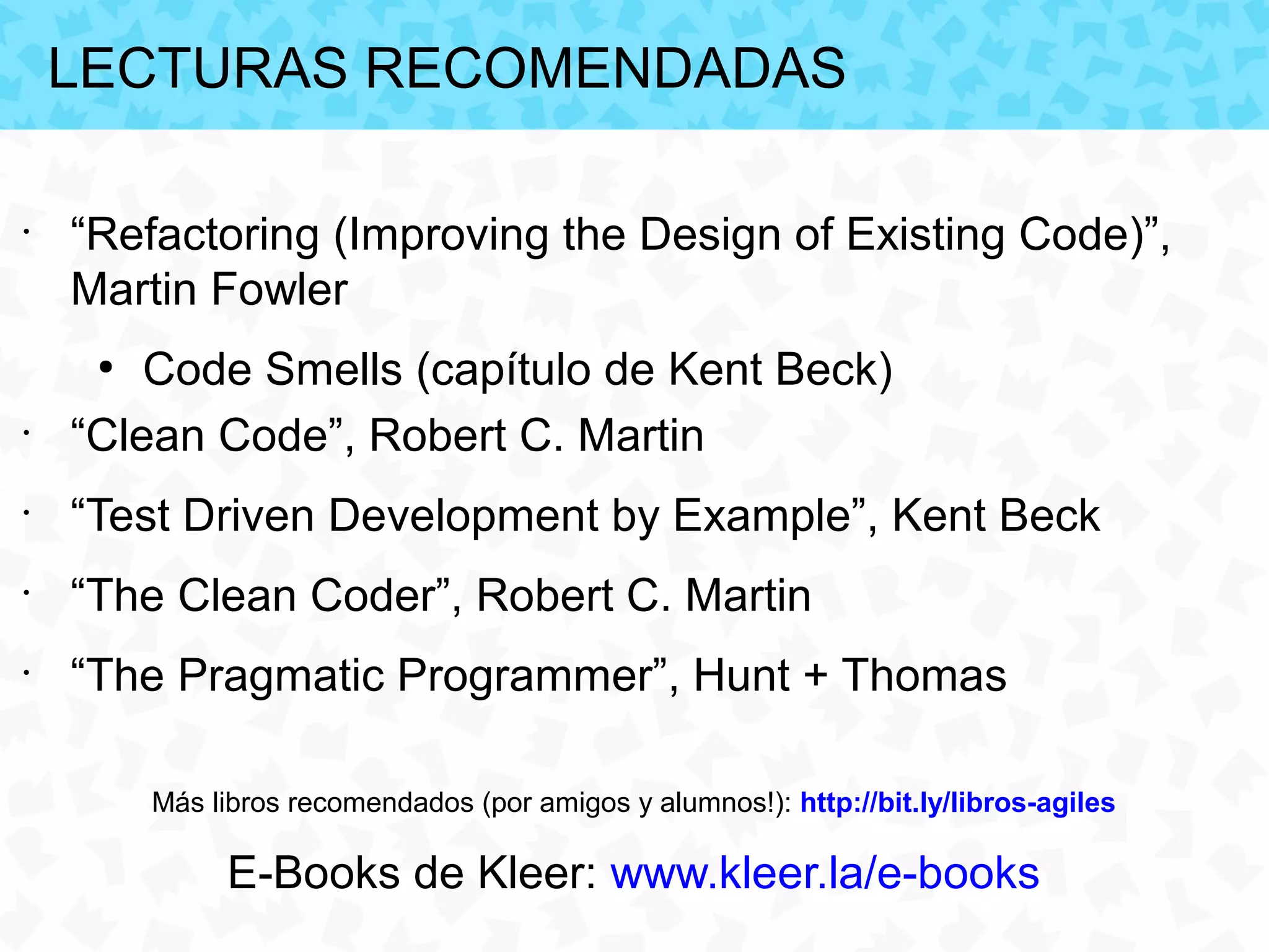 LECTURAS RECOMENDADAS

•
    “Refactoring (Improving the Design of Existing Code)”,
    Martin Fowler
     ●
        Code Smells (capítulo de Kent Beck)
•
    “Clean Code”, Robert C. Martin
•
    “Test Driven Development by Example”, Kent Beck
•
    “The Clean Coder”, Robert C. Martin
•
    “The Pragmatic Programmer”, Hunt + Thomas

         Más libros recomendados (por amigos y alumnos!): http://bit.ly/libros-agiles

              E-Books de Kleer: www.kleer.la/e-books
 