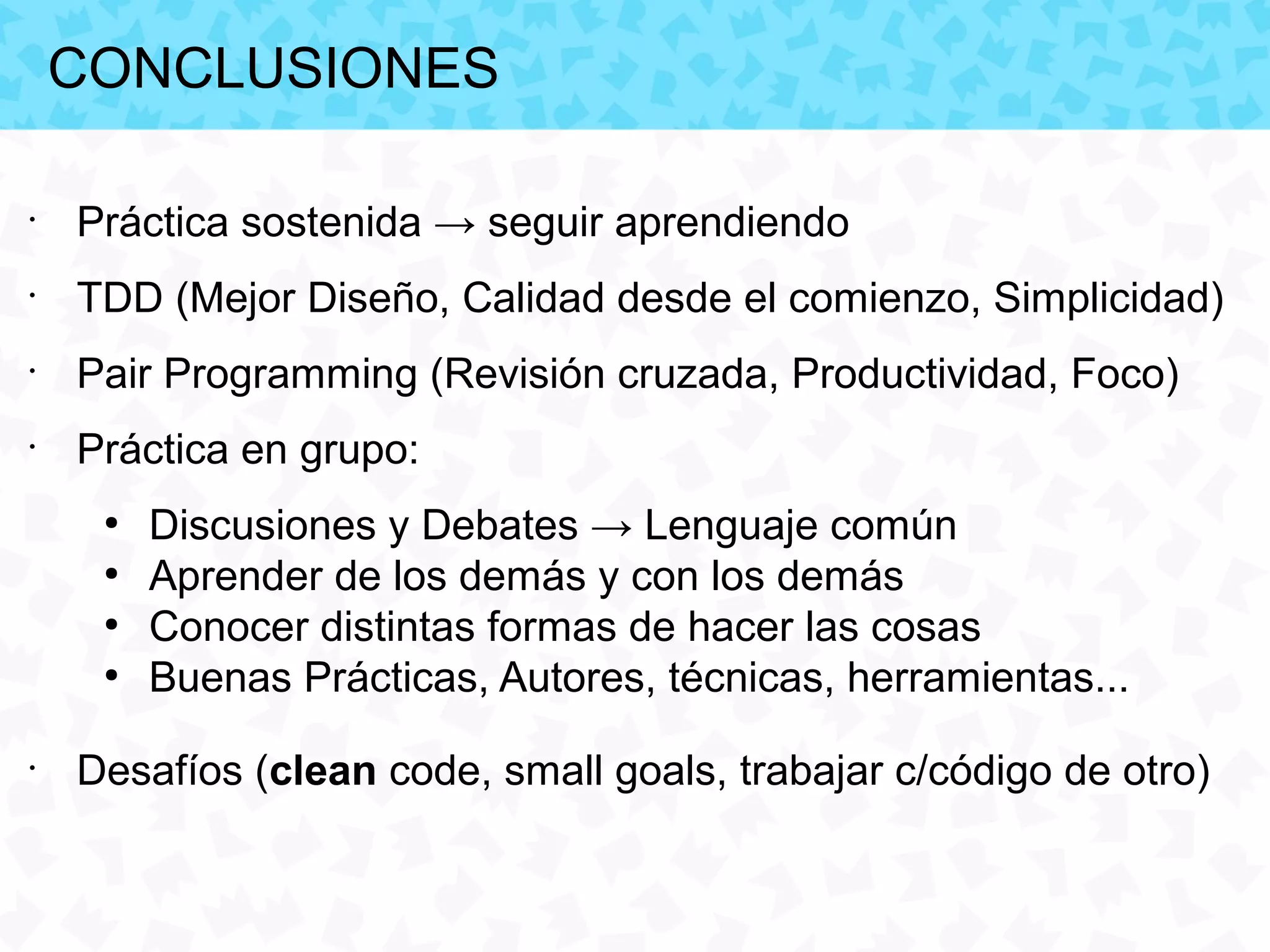 CONCLUSIONES

•
    Práctica sostenida → seguir aprendiendo
•
    TDD (Mejor Diseño, Calidad desde el comienzo, Simplicidad)
•
    Pair Programming (Revisión cruzada, Productividad, Foco)
•
    Práctica en grupo:
     ●
         Discusiones y Debates → Lenguaje común
     ●
         Aprender de los demás y con los demás
     ●
         Conocer distintas formas de hacer las cosas
     ●
         Buenas Prácticas, Autores, técnicas, herramientas...
•
    Desafíos (clean code, small goals, trabajar c/código de otro)
 