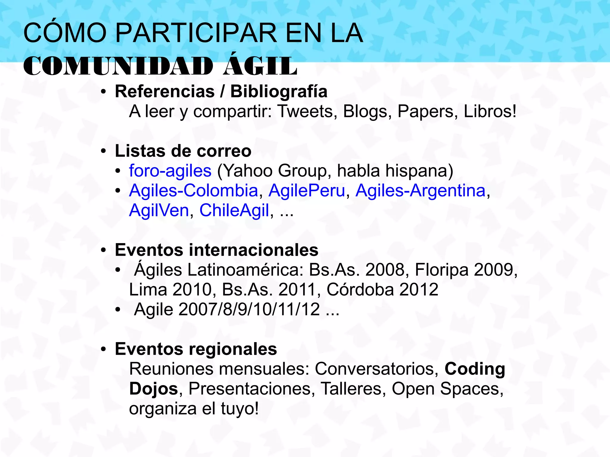CÓMO PARTICIPAR EN LA
COMUNIDAD ÁGIL
    ●   Referencias / Bibliografía
         A leer y compartir: Tweets, Blogs, Papers, Libros!

    ●   Listas de correo
        ● foro-agiles (Yahoo Group, habla hispana)

        ● Agiles-Colombia, AgilePeru, Agiles-Argentina,

          AgilVen, ChileAgil, ...

    ●   Eventos internacionales
        ●  Ágiles Latinoamérica: Bs.As. 2008, Floripa 2009,
          Lima 2010, Bs.As. 2011, Córdoba 2012
        ●  Agile 2007/8/9/10/11/12 ...

    ●   Eventos regionales
         Reuniones mensuales: Conversatorios, Coding
         Dojos, Presentaciones, Talleres, Open Spaces,
         organiza el tuyo!
 