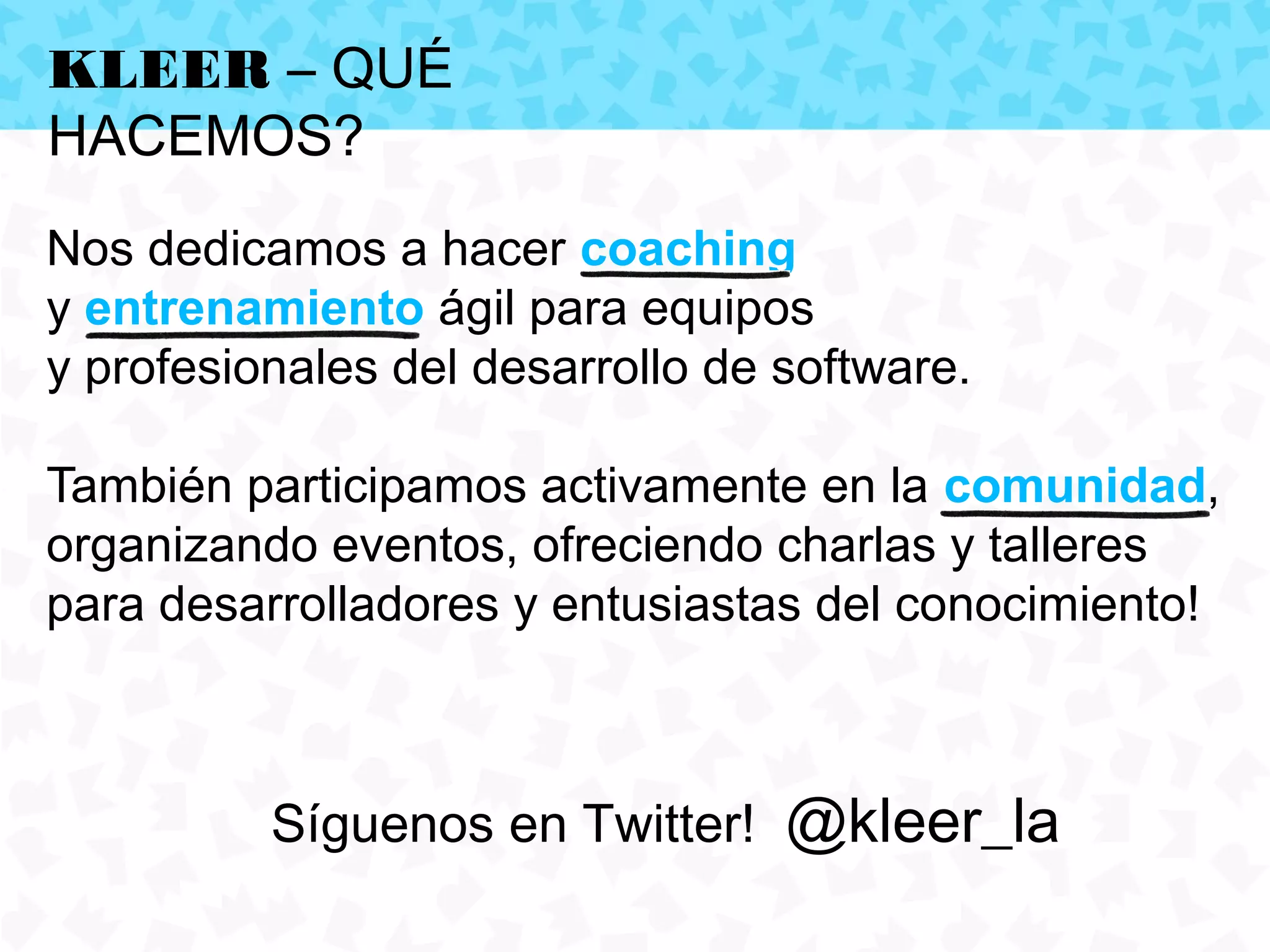 KLEER – QUÉ
HACEMOS?
Nos dedicamos a hacer coaching
y entrenamiento ágil para equipos
y profesionales del desarrollo de software.

También participamos activamente en la comunidad,
organizando eventos, ofreciendo charlas y talleres
para desarrolladores y entusiastas del conocimiento!



          Síguenos en Twitter! @kleer_la
 