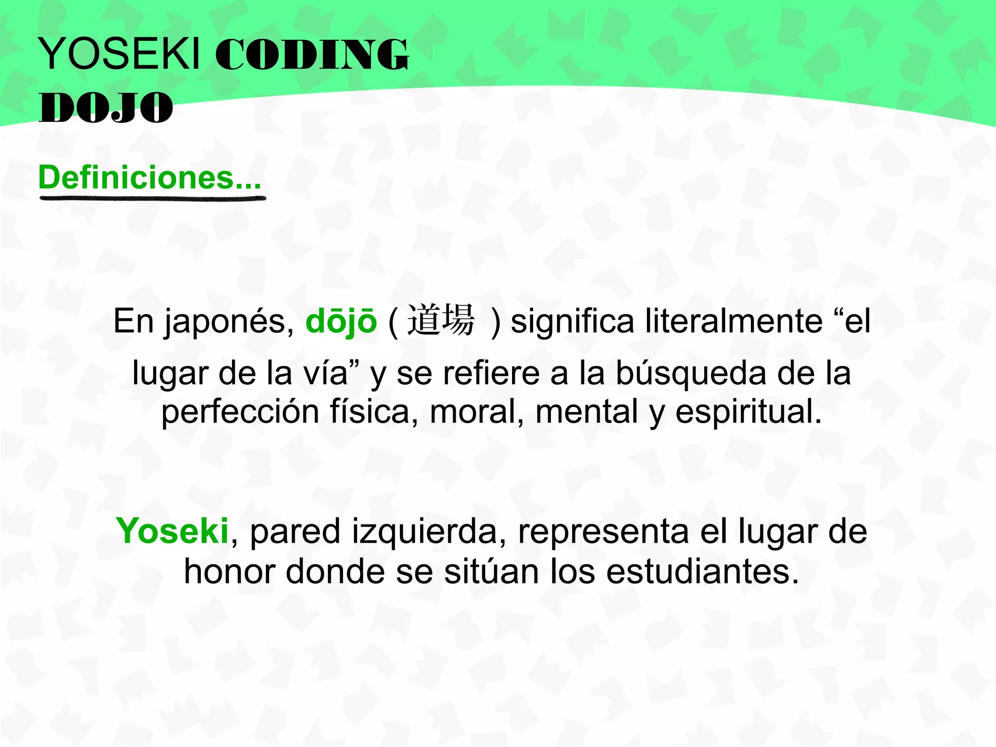 YOSEKI CODING
DOJO
Definiciones...



     En japonés, dōjō ( 道場 ) significa literalmente “el
      lugar de la vía” y se refiere a la búsqueda de la
        perfección física, moral, mental y espiritual.


     Yoseki, pared izquierda, representa el lugar de
        honor donde se sitúan los estudiantes.
 
