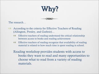 Why? The research… According to the criteria for Effective Teachers of Reading (Allington, Presley, and Guthrie)… Effective teachers of reading understand the critical relationship between access to books and reading achievement Effective teachers of reading recognize that availability of reading material is related to how much time is spent reading in school. Reading workshop provides students with access to books they want to read and many opportunities to choose what to read from a variety of reading materials. 