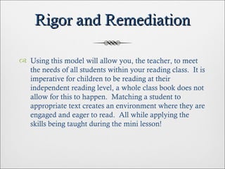 Rigor and Remediation Using this model will allow you, the teacher, to meet the needs of all students within your reading class.  It is imperative for children to be reading at their independent reading level, a whole class book does not allow for this to happen.  Matching a student to appropriate text creates an environment where they are engaged and eager to read.  All while applying the skills being taught during the mini lesson! 