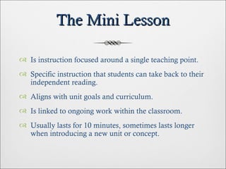The Mini Lesson Is instruction focused around a single teaching point. Specific instruction that students can take back to their independent reading. Aligns with unit goals and curriculum. Is linked to ongoing work within the classroom. Usually lasts for 10 minutes, sometimes lasts longer when introducing a new unit or concept. 