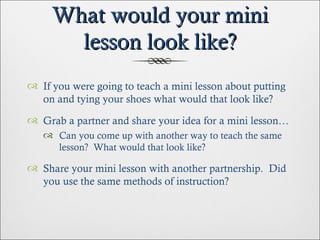 What would your mini lesson look like? If you were going to teach a mini lesson about putting on and tying your shoes what would that look like? Grab a partner and share your idea for a mini lesson… Can you come up with another way to teach the same lesson?  What would that look like? Share your mini lesson with another partnership.  Did you use the same methods of instruction? 