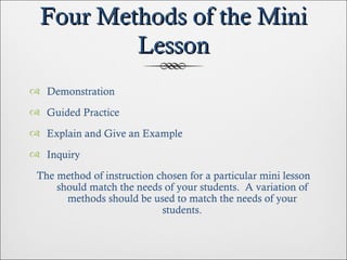 Four Methods of the Mini Lesson Demonstration Guided Practice Explain and Give an Example Inquiry The method of instruction chosen for a particular mini lesson should match the needs of your students.  A variation of methods should be used to match the needs of your students. 