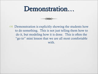 Demonstration… Demonstration is explicitly showing the students how to do something.  This is not just telling them how to do it, but modeling how it is done.  This is often the “go to” mini lesson that we are all most comfortable with. 