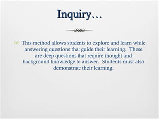 Inquiry… This method allows students to explore and learn while answering questions that guide their learning.  These are deep questions that require thought and background knowledge to answer.  Students must also demonstrate their learning. 