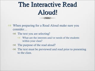 The Interactive Read Aloud! When preparing for a Read Aloud make sure you consider… The text you are selecting? What are the interests and/or needs of the students within your class? The purpose of the read aloud? The text must be previewed and read prior to presenting to the class. 