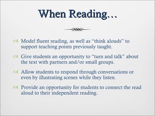 When Reading… Model fluent reading, as well as “think alouds” to support teaching points previously taught. Give students an opportunity to “turn and talk” about the text with partners and/or small groups. Allow students to respond through conversations or even by illustrating scenes while they listen. Provide an opportunity for students to connect the read aloud to their independent reading. 