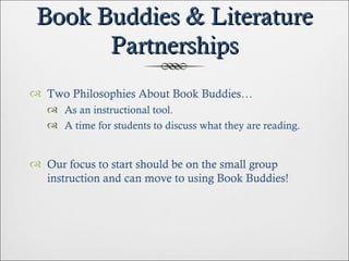 Book Buddies & Literature Partnerships Two Philosophies About Book Buddies… As an instructional tool. A time for students to discuss what they are reading. Our focus to start should be on the small group instruction and can move to using Book Buddies! 