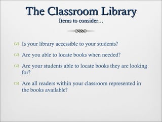 The Classroom Library Items to consider… Is your library accessible to your students? Are you able to locate books when needed? Are your students able to locate books they are looking for? Are all readers within your classroom represented in the books available? 